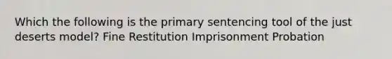 Which the following is the primary sentencing tool of the just deserts model? Fine Restitution Imprisonment Probation