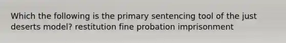 Which the following is the primary sentencing tool of the just deserts model? restitution fine probation imprisonment