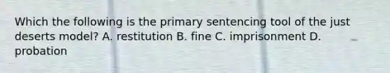 Which the following is the primary sentencing tool of the just deserts​ model? A. restitution B. fine C. imprisonment D. probation