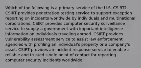 Which of the following is a primary service of the U.S. CSIRT? CSIRT provides penetration testing service to support exception reporting on incidents worldwide by individuals and multinational corporations. CSIRT provides computer security surveillance service to supply a government with important intelligence information on individuals traveling abroad. CSIRT provides vulnerability assessment service to assist law enforcement agencies with profiling an individual's property or a company's asset. CSIRT provides an incident response service to enable a reliable and trusted single point of contact for reporting computer security incidents worldwide.