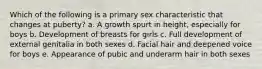 Which of the following is a primary sex characteristic that changes at puberty? a. A growth spurt in height, especially for boys b. Development of breasts for girls c. Full development of external genitalia in both sexes d. Facial hair and deepened voice for boys e. Appearance of pubic and underarm hair in both sexes