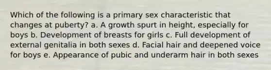 Which of the following is a primary sex characteristic that changes at puberty? a. A growth spurt in height, especially for boys b. Development of breasts for girls c. Full development of external genitalia in both sexes d. Facial hair and deepened voice for boys e. Appearance of pubic and underarm hair in both sexes