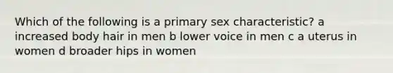 Which of the following is a primary sex characteristic? a increased body hair in men b lower voice in men c a uterus in women d broader hips in women