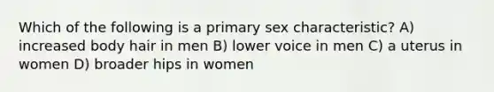 Which of the following is a primary sex characteristic? A) increased body hair in men B) lower voice in men C) a uterus in women D) broader hips in women