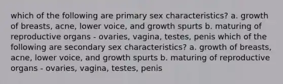 which of the following are primary sex characteristics? a. growth of breasts, acne, lower voice, and growth spurts b. maturing of reproductive organs - ovaries, vagina, testes, penis which of the following are secondary sex characteristics? a. growth of breasts, acne, lower voice, and growth spurts b. maturing of reproductive organs - ovaries, vagina, testes, penis