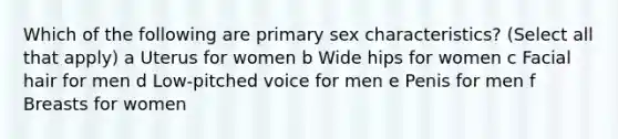 Which of the following are primary sex characteristics? (Select all that apply) a Uterus for women b Wide hips for women c Facial hair for men d Low-pitched voice for men e Penis for men f Breasts for women