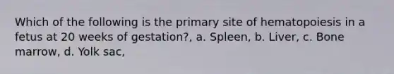 Which of the following is the primary site of hematopoiesis in a fetus at 20 weeks of gestation?, a. Spleen, b. Liver, c. Bone marrow, d. Yolk sac,