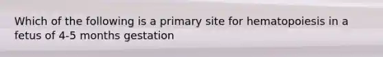 Which of the following is a primary site for hematopoiesis in a fetus of 4-5 months gestation