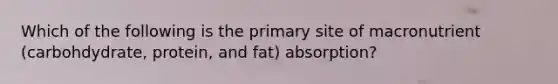 Which of the following is the primary site of macronutrient (carbohdydrate, protein, and fat) absorption?