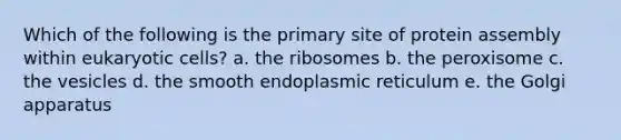 Which of the following is the primary site of protein assembly within eukaryotic cells? a. the ribosomes b. the peroxisome c. the vesicles d. the smooth endoplasmic reticulum e. the Golgi apparatus