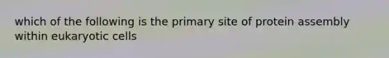 which of the following is the primary site of protein assembly within eukaryotic cells