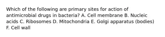 Which of the following are primary sites for action of antimicrobial drugs in bacteria? A. Cell membrane B. Nucleic acids C. Ribosomes D. Mitochondria E. Golgi apparatus (bodies) F. Cell wall