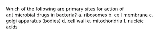 Which of the following are primary sites for action of antimicrobial drugs in bacteria? a. ribosomes b. cell membrane c. golgi apparatus (bodies) d. cell wall e. mitochondria f. nucleic acids