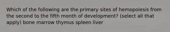 Which of the following are the primary sites of hemopoiesis from the second to the fifth month of development? (select all that apply) bone marrow thymus spleen liver