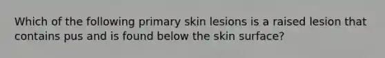 Which of the following primary skin lesions is a raised lesion that contains pus and is found below the skin surface?