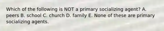 Which of the following is NOT a primary socializing agent? A. peers B. school C. church D. family E. None of these are primary socializing agents.