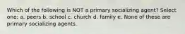 Which of the following is NOT a primary socializing agent? Select one: a. peers b. school c. church d. family e. None of these are primary socializing agents.