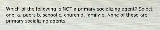 Which of the following is NOT a primary socializing agent? Select one: a. peers b. school c. church d. family e. None of these are primary socializing agents.