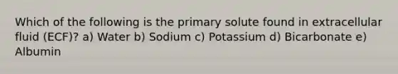 Which of the following is the primary solute found in extracellular fluid (ECF)? a) Water b) Sodium c) Potassium d) Bicarbonate e) Albumin