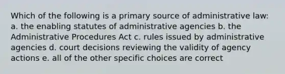 Which of the following is a primary source of administrative law: a. the enabling statutes of administrative agencies b. the Administrative Procedures Act c. rules issued by administrative agencies d. court decisions reviewing the validity of agency actions e. all of the other specific choices are correct