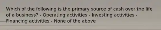 Which of the following is the primary source of cash over the life of a business? - Operating activities - Investing activities - Financing activities - None of the above