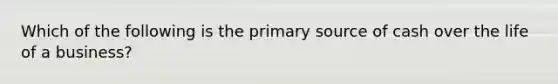 Which of the following is the primary source of cash over the life of a business?