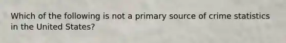Which of the following is not a primary source of crime statistics in the United States?