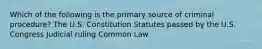 Which of the following is the primary source of criminal procedure? The U.S. Constitution Statutes passed by the U.S. Congress Judicial ruling Common Law