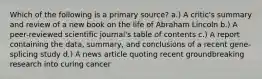 Which of the following is a primary source? a.) A critic's summary and review of a new book on the life of Abraham Lincoln b.) A peer-reviewed scientific journal's table of contents c.) A report containing the data, summary, and conclusions of a recent gene-splicing study d.) A news article quoting recent groundbreaking research into curing cancer