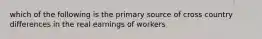 which of the following is the primary source of cross country differences in the real earnings of workers