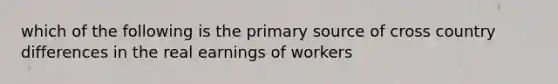 which of the following is the primary source of cross country differences in the real earnings of workers