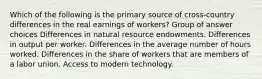 Which of the following is the primary source of cross-country differences in the real earnings of workers? Group of answer choices Differences in natural resource endowments. Differences in output per worker. Differences in the average number of hours worked. Differences in the share of workers that are members of a labor union. Access to modern technology.