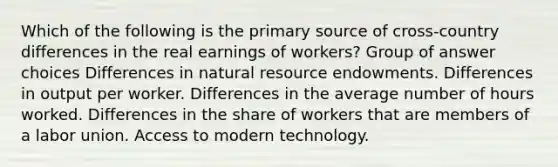 Which of the following is the primary source of cross-country differences in the real earnings of workers? Group of answer choices Differences in natural resource endowments. Differences in output per worker. Differences in the average number of hours worked. Differences in the share of workers that are members of a labor union. Access to modern technology.