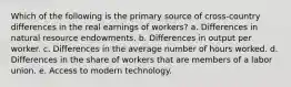 Which of the following is the primary source of cross-country differences in the real earnings of workers? a. Differences in natural resource endowments. b. Differences in output per worker. c. Differences in the average number of hours worked. d. Differences in the share of workers that are members of a labor union. e. Access to modern technology.