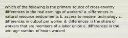 Which of the following is the primary source of cross-country differences in the real earnings of workers? a. differences in natural resource endowments b. access to modern technology c. differences in output per worker d. differences in the share of workers that are members of a labor union e. differences in the average number of hours worked