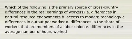 Which of the following is the primary source of cross-country differences in the real earnings of workers? a. differences in natural resource endowments b. access to modern technology c. differences in output per worker d. differences in the share of workers that are members of a labor union e. differences in the average number of hours worked