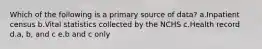 Which of the following is a primary source of data? a.Inpatient census b.Vital statistics collected by the NCHS c.Health record d.a, b, and c e.b and c only