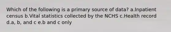 Which of the following is a primary source of data? a.Inpatient census b.Vital statistics collected by the NCHS c.Health record d.a, b, and c e.b and c only