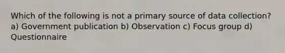 Which of the following is not a primary source of data collection? a) Government publication b) Observation c) Focus group d) Questionnaire