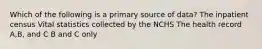 Which of the following is a primary source of data? The inpatient census Vital statistics collected by the NCHS The health record A,B, and C B and C only