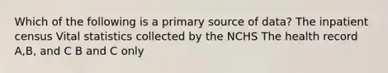 Which of the following is a primary source of data? The inpatient census Vital statistics collected by the NCHS The health record A,B, and C B and C only