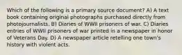 Which of the following is a primary source document? A) A text book containing original photographs purchased directly from photojournalists. B) Diaries of WWII prisoners of war. C) Diaries entries of WWII prisoners of war printed in a newspaper in honor of Veterans Day. D) A newspaper article retelling one town's history with violent acts.