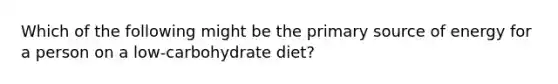 Which of the following might be the primary source of energy for a person on a low-carbohydrate diet?