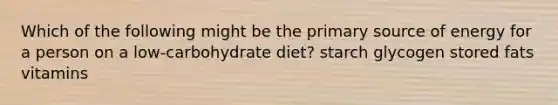 Which of the following might be the primary source of energy for a person on a low-carbohydrate diet? starch glycogen stored fats vitamins