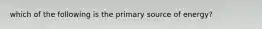 which of the following is the primary source of energy?