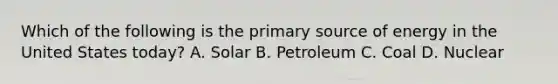 Which of the following is the primary source of energy in the United States today? A. Solar B. Petroleum C. Coal D. Nuclear