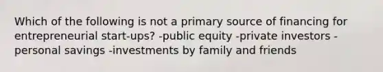 Which of the following is not a primary source of financing for entrepreneurial start-ups? -public equity -private investors -personal savings -investments by family and friends