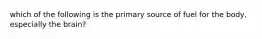 which of the following is the primary source of fuel for the body, especially the brain?