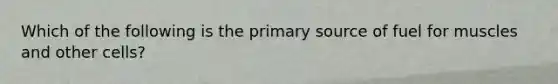 Which of the following is the primary source of fuel for muscles and other cells?