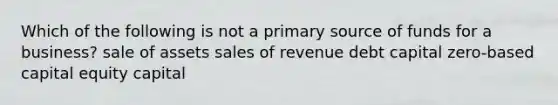 Which of the following is not a primary source of funds for a business? sale of assets sales of revenue debt capital zero-based capital equity capital